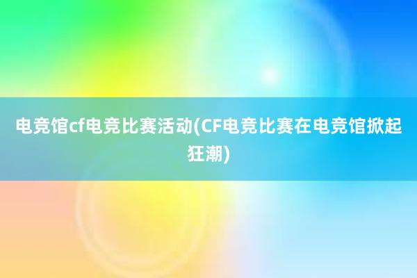 电竞馆cf电竞比赛活动(CF电竞比赛在电竞馆掀起狂潮)