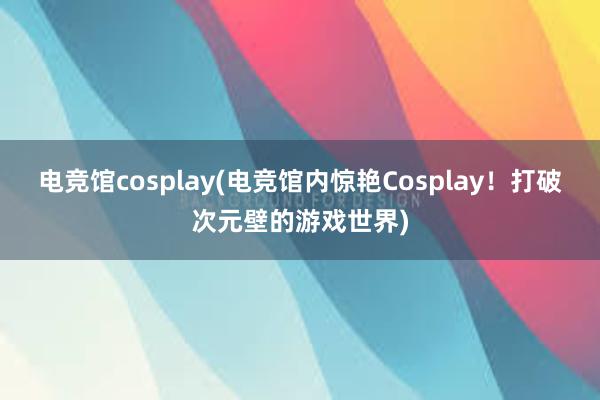 电竞馆cosplay(电竞馆内惊艳Cosplay！打破次元壁的游戏世界)