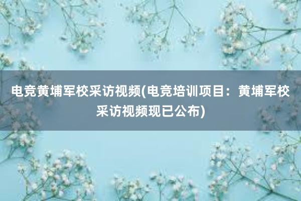 电竞黄埔军校采访视频(电竞培训项目：黄埔军校采访视频现已公布)