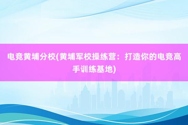 电竞黄埔分校(黄埔军校操练营：打造你的电竞高手训练基地)