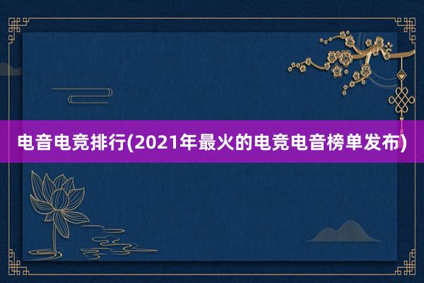 电音电竞排行(2021年最火的电竞电音榜单发布)