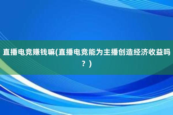 直播电竞赚钱嘛(直播电竞能为主播创造经济收益吗？)