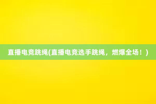 直播电竞跳绳(直播电竞选手跳绳，燃爆全场！)