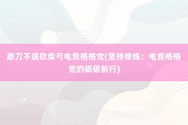 磨刀不误砍柴弓电竞格格党(坚持修炼：电竞格格党的砥砺前行)