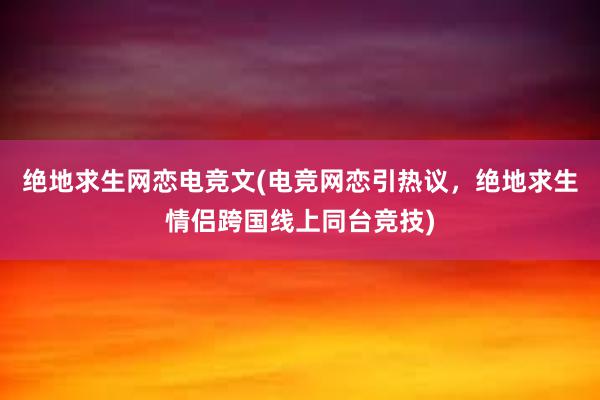 绝地求生网恋电竞文(电竞网恋引热议，绝地求生情侣跨国线上同台竞技)