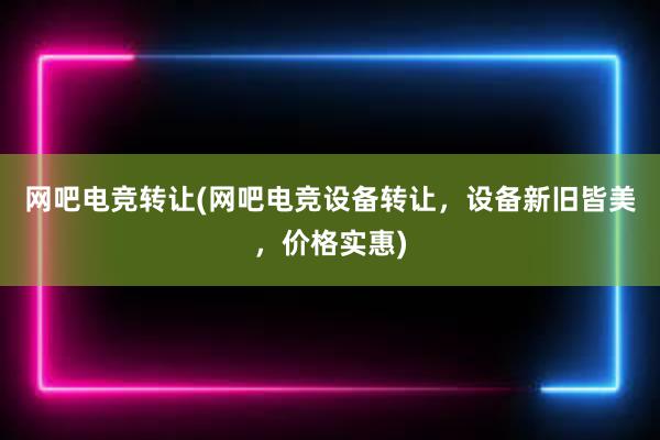 网吧电竞转让(网吧电竞设备转让，设备新旧皆美，价格实惠)