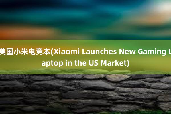 美国小米电竞本(Xiaomi Launches New Gaming Laptop in the US Market)