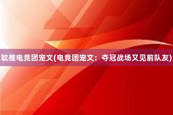 耽推电竞团宠文(电竞团宠文：夺冠战场又见前队友)