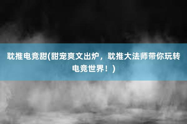 耽推电竞甜(甜宠爽文出炉，耽推大法师带你玩转电竞世界！)