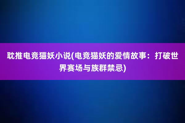 耽推电竞猫妖小说(电竞猫妖的爱情故事：打破世界赛场与族群禁忌)