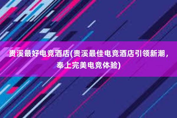 贵溪最好电竞酒店(贵溪最佳电竞酒店引领新潮，奉上完美电竞体验)