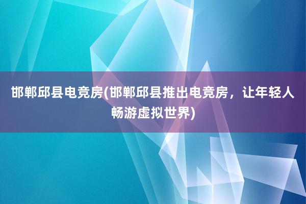 邯郸邱县电竞房(邯郸邱县推出电竞房，让年轻人畅游虚拟世界)