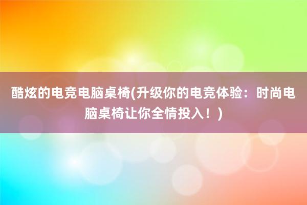 酷炫的电竞电脑桌椅(升级你的电竞体验：时尚电脑桌椅让你全情投入！)