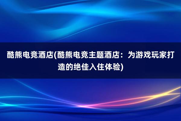 酷熊电竞酒店(酷熊电竞主题酒店：为游戏玩家打造的绝佳入住体验)