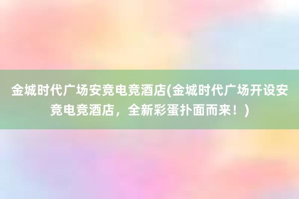 金城时代广场安竞电竞酒店(金城时代广场开设安竞电竞酒店，全新彩蛋扑面而来！)