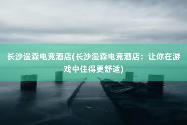 长沙漫森电竞酒店(长沙漫森电竞酒店：让你在游戏中住得更舒适)