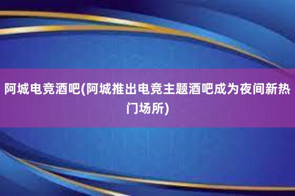 阿城电竞酒吧(阿城推出电竞主题酒吧成为夜间新热门场所)