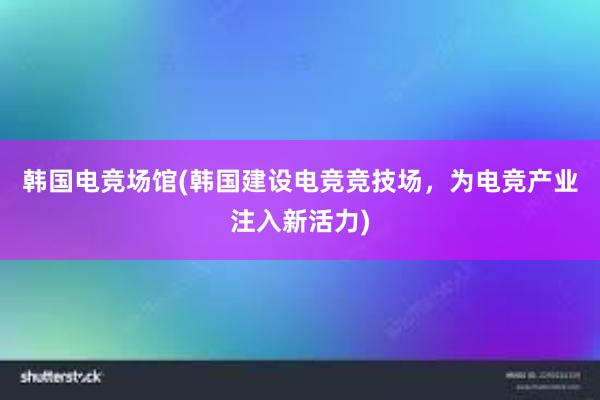 韩国电竞场馆(韩国建设电竞竞技场，为电竞产业注入新活力)