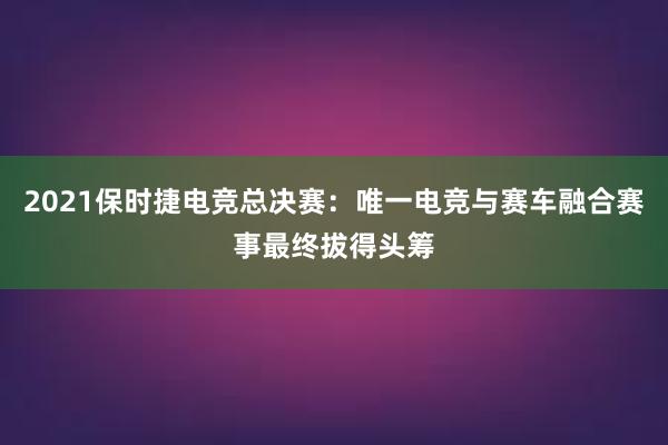 2021保时捷电竞总决赛：唯一电竞与赛车融合赛事最终拔得头筹