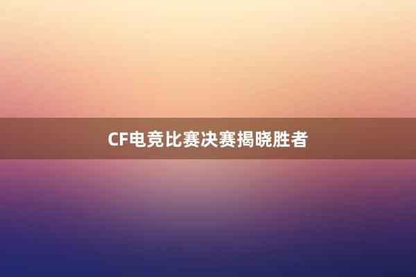 CF电竞比赛决赛揭晓胜者