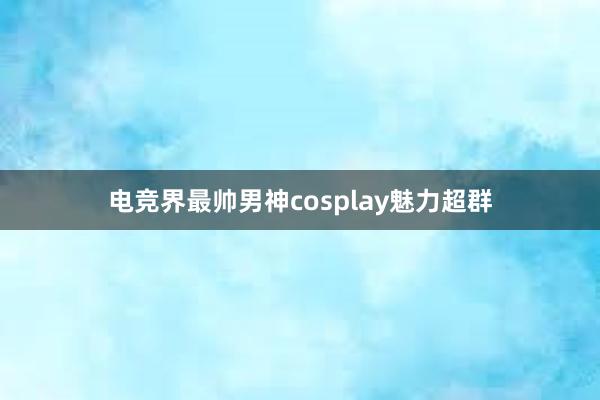 电竞界最帅男神cosplay魅力超群