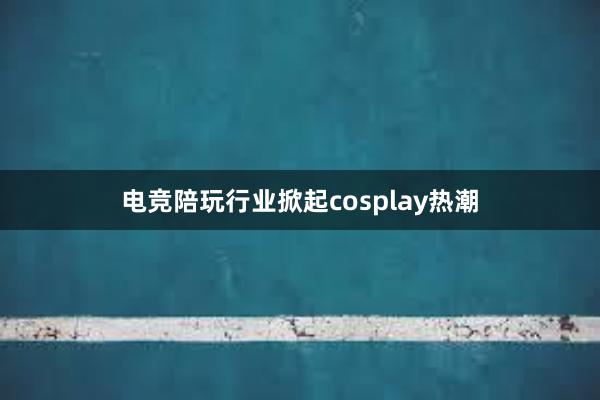 电竞陪玩行业掀起cosplay热潮