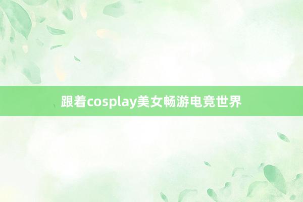 跟着cosplay美女畅游电竞世界