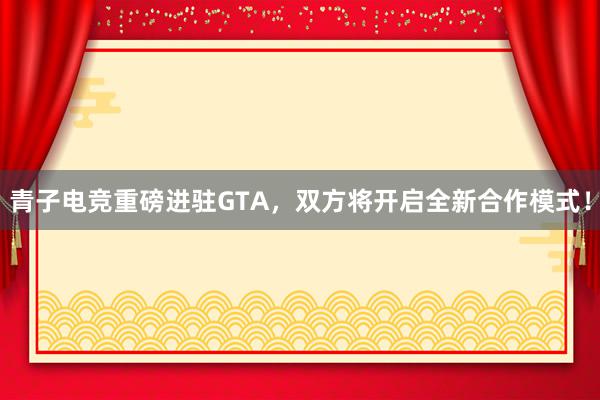 青子电竞重磅进驻GTA，双方将开启全新合作模式！