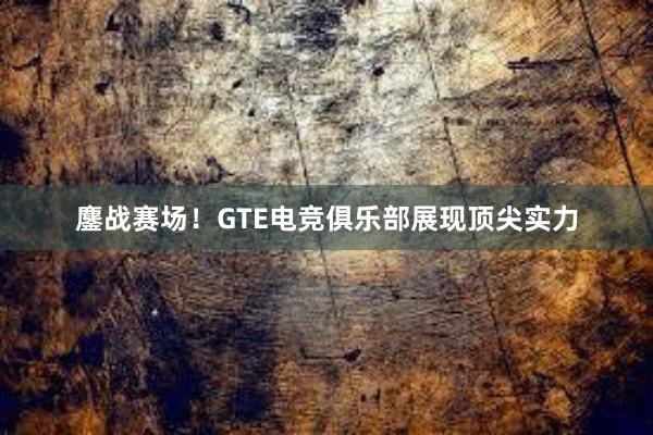 鏖战赛场！GTE电竞俱乐部展现顶尖实力