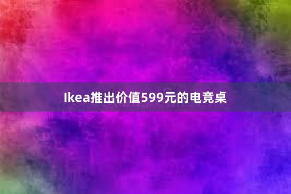 Ikea推出价值599元的电竞桌