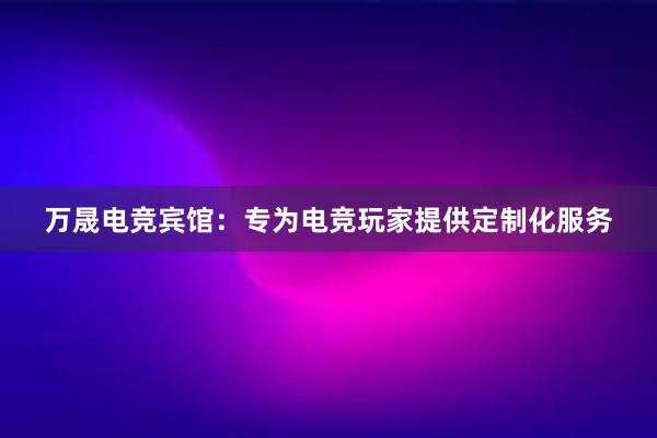 万晟电竞宾馆：专为电竞玩家提供定制化服务