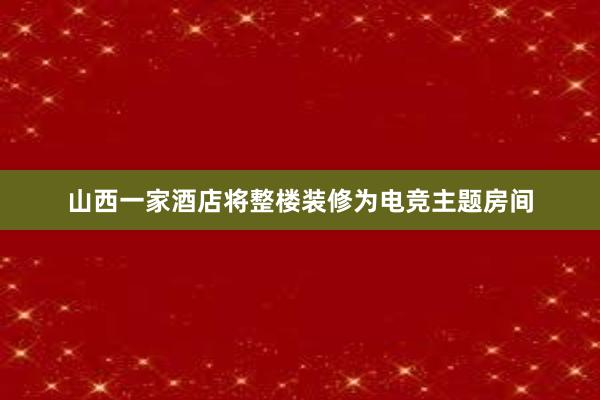 山西一家酒店将整楼装修为电竞主题房间