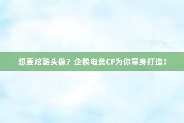 想要炫酷头像？企鹅电竞CF为你量身打造！