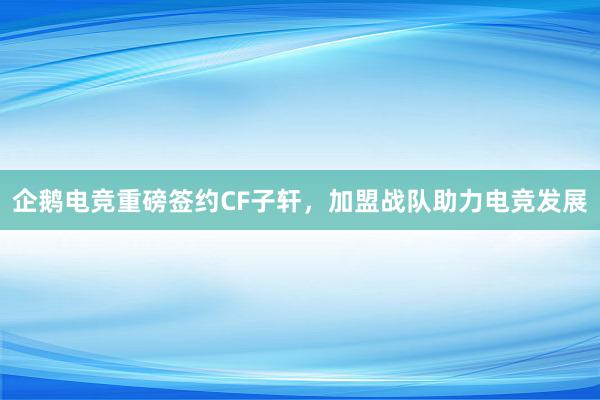 企鹅电竞重磅签约CF子轩，加盟战队助力电竞发展