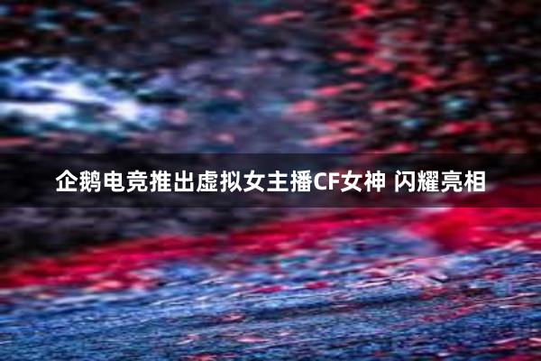 企鹅电竞推出虚拟女主播CF女神 闪耀亮相