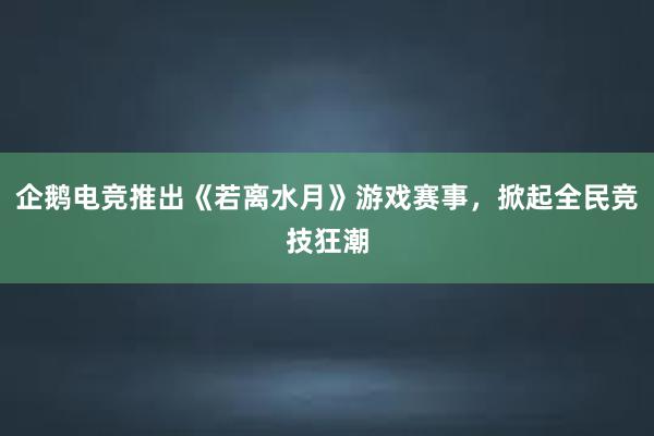 企鹅电竞推出《若离水月》游戏赛事，掀起全民竞技狂潮