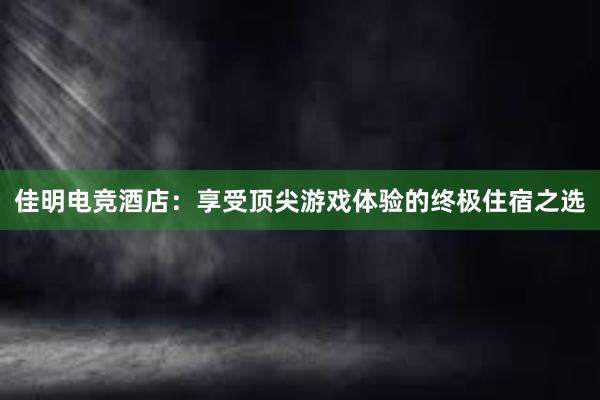 佳明电竞酒店：享受顶尖游戏体验的终极住宿之选