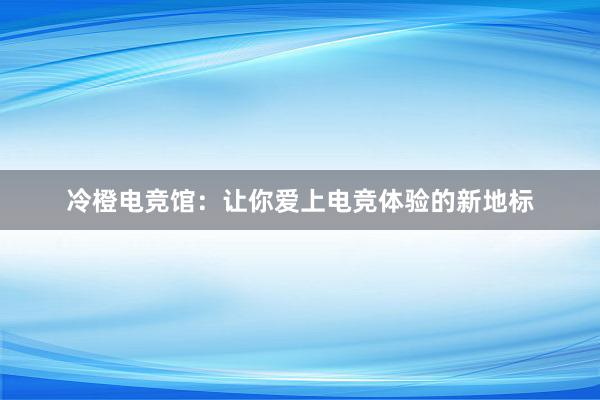 冷橙电竞馆：让你爱上电竞体验的新地标