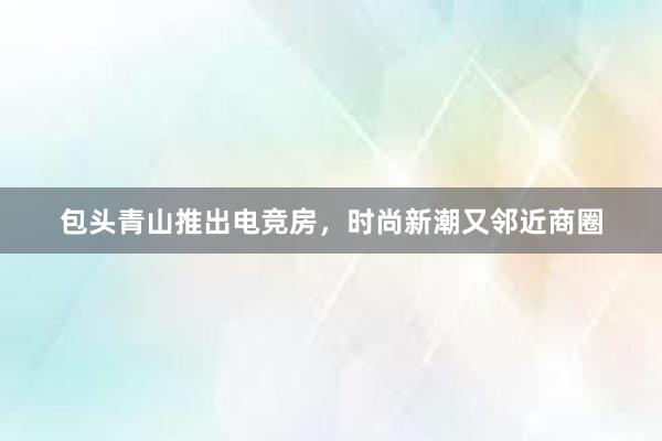 包头青山推出电竞房，时尚新潮又邻近商圈