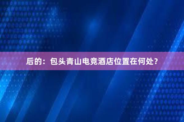 后的：包头青山电竞酒店位置在何处？