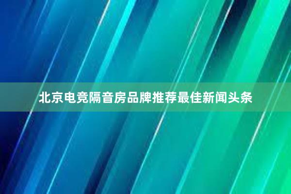 北京电竞隔音房品牌推荐最佳新闻头条