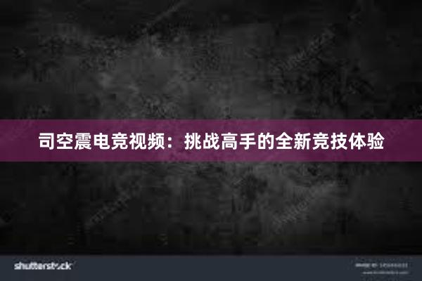 司空震电竞视频：挑战高手的全新竞技体验