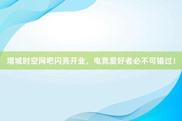 增城时空网吧闪亮开业，电竞爱好者必不可错过！