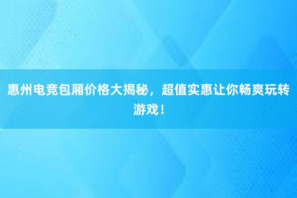 惠州电竞包厢价格大揭秘，超值实惠让你畅爽玩转游戏！