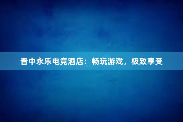 晋中永乐电竞酒店：畅玩游戏，极致享受