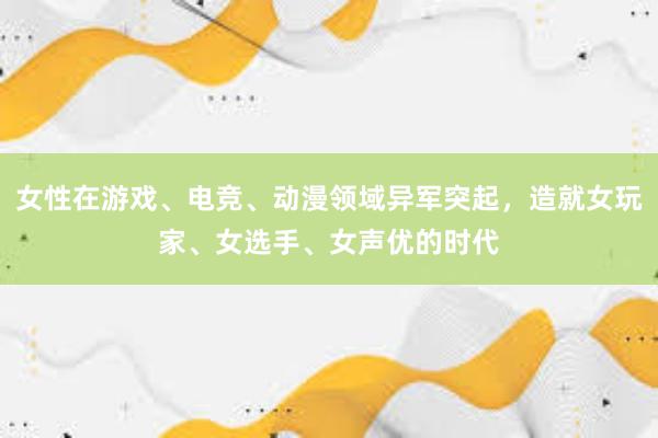 女性在游戏、电竞、动漫领域异军突起，造就女玩家、女选手、女声优的时代