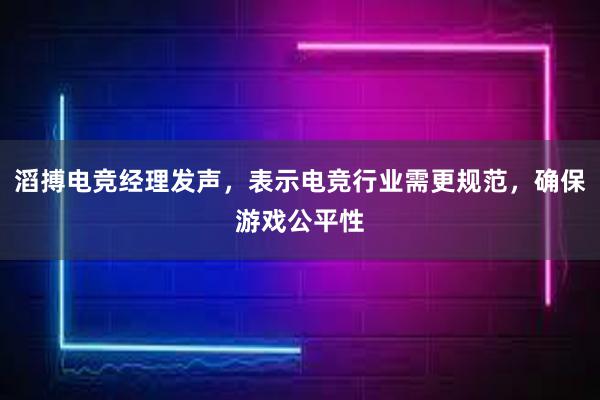 滔搏电竞经理发声，表示电竞行业需更规范，确保游戏公平性