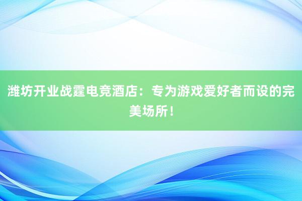 潍坊开业战霆电竞酒店：专为游戏爱好者而设的完美场所！