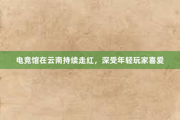 电竞馆在云南持续走红，深受年轻玩家喜爱