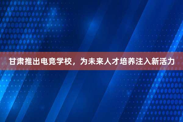 甘肃推出电竞学校，为未来人才培养注入新活力